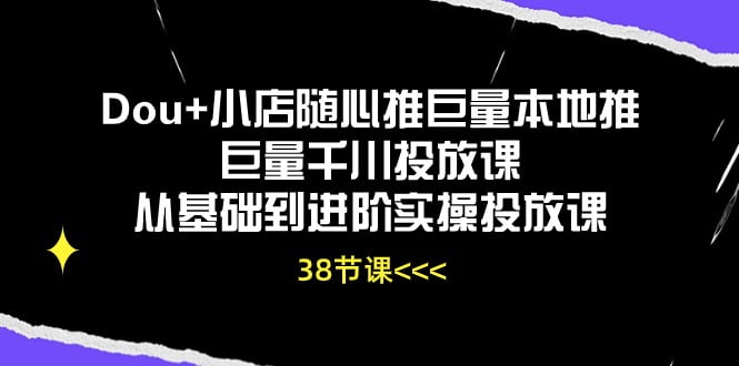 Dou+小店随心推巨量本地推巨量千川投放课，从基础到进阶实操投放课（38节）-白芸资源网