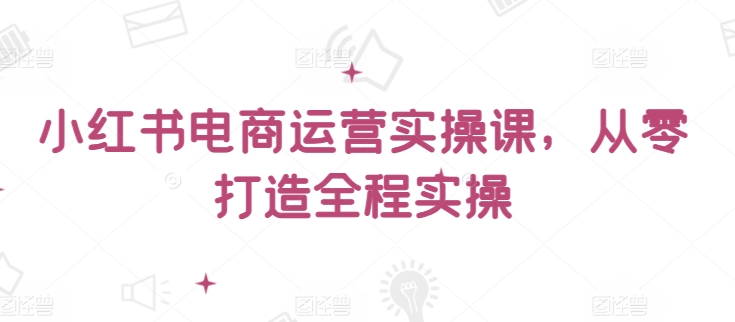 小红书电商运营实操课，​从零打造全程实操-白芸资源网