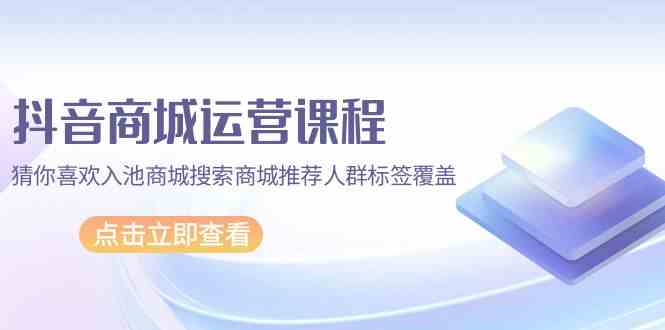 抖音商城运营课程，猜你喜欢入池商城搜索商城推荐人群标签覆盖（67节课）-白芸资源网