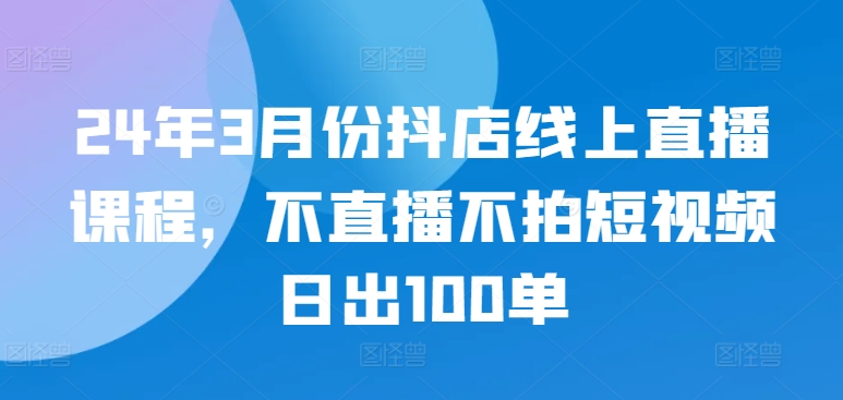 24年3月份抖店线上直播课程，不直播不拍短视频日出100单-白芸资源网