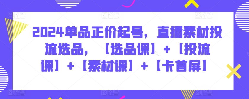 2024单品正价起号，直播素材投流选品，【选品课】+【投流课】+【素材课】+【卡首屏】-白芸资源网