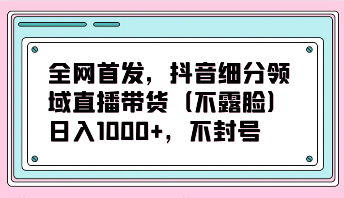 全网首发，抖音细分领域直播带货（不露脸）项目，日入1000+，不封号-白芸资源网